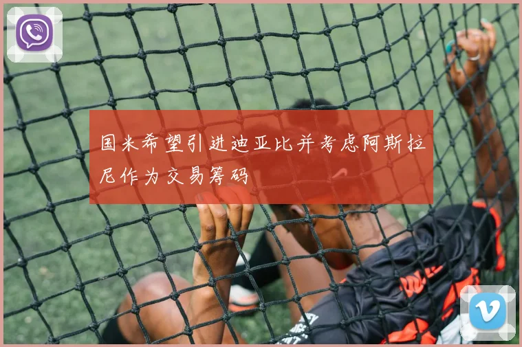 国米希望引进迪亚比并考虑阿斯拉尼作为交易筹码