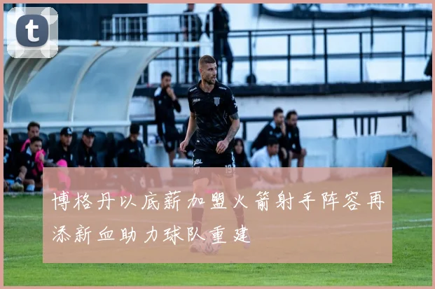博格丹以底薪加盟火箭射手阵容再添新血助力球队重建