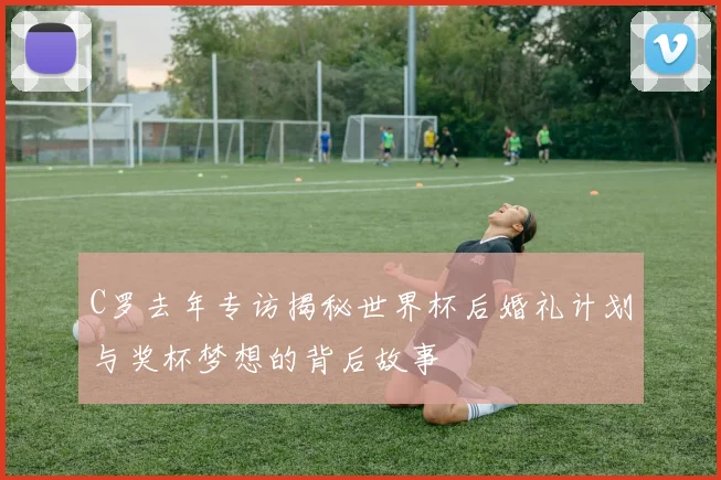 C罗去年专访揭秘世界杯后婚礼计划与奖杯梦想的背后故事