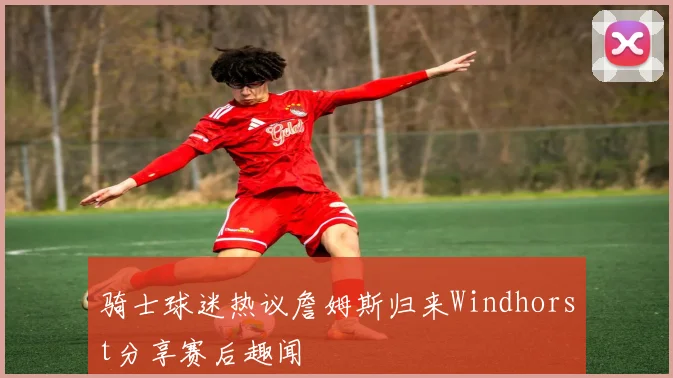 骑士球迷热议詹姆斯归来Windhorst分享赛后趣闻