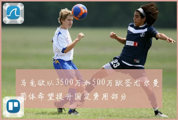 马竞欲以3500万加500万欧签尤尔曼葡体希望提升固定费用部分