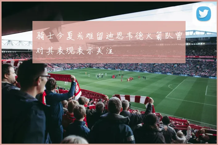 骑士今夏或难留迪恩韦德火箭队曾对其表现表示关注