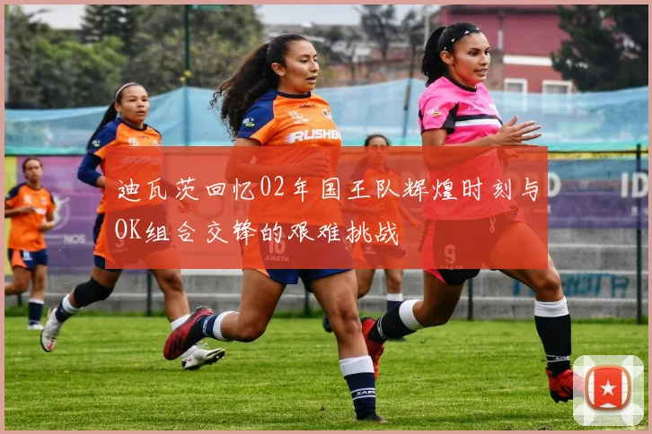 迪瓦茨回忆02年国王队辉煌时刻与OK组合交锋的艰难挑战