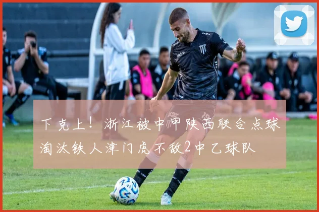 下克上！浙江被中甲陕西联合点球淘汰铁人津门虎不敌2中乙球队