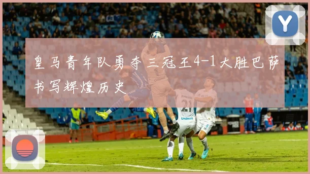 皇马青年队勇夺三冠王4-1大胜巴萨书写辉煌历史