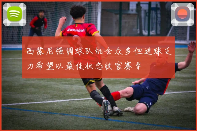 西蒙尼强调球队机会众多但进球乏力希望以最佳状态收官赛季
