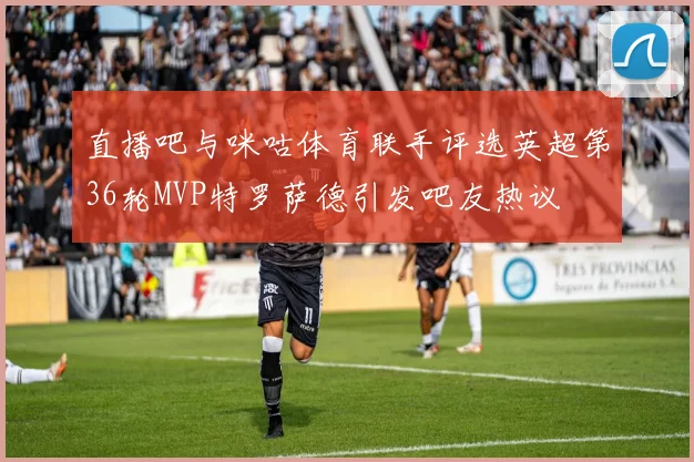 直播吧与咪咕体育联手评选英超第36轮MVP特罗萨德引发吧友热议