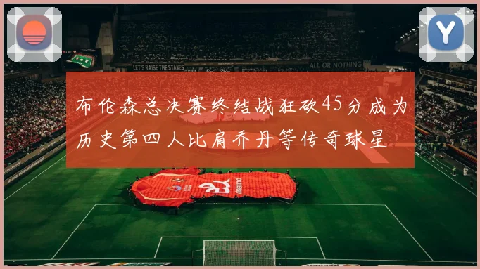 布伦森总决赛终结战狂砍45分成为历史第四人比肩乔丹等传奇球星