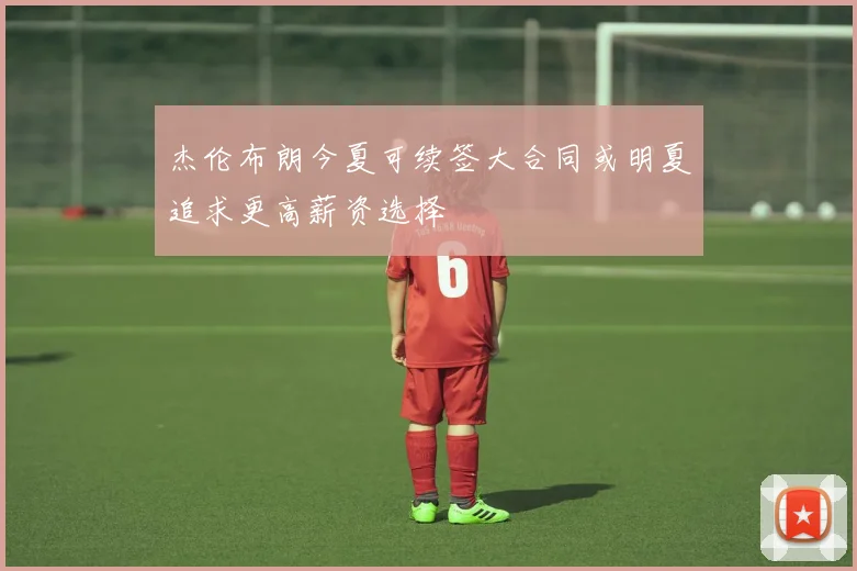 杰伦布朗今夏可续签大合同或明夏追求更高薪资选择
