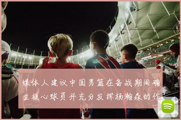 媒体人建议中国男篮在备战期间确立核心球员并充分发挥杨瀚森的作用