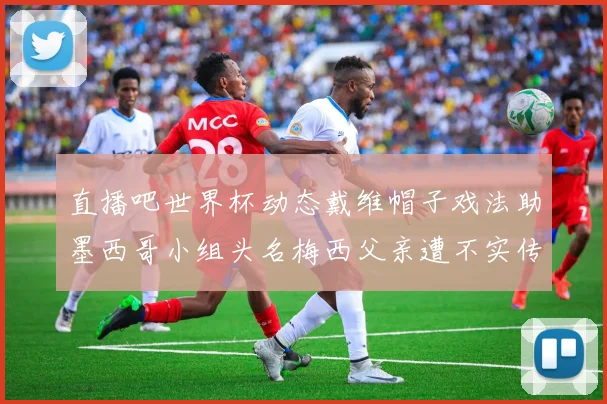直播吧世界杯动态戴维帽子戏法助墨西哥小组头名梅西父亲遭不实传言困扰