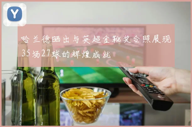 哈兰德晒出与英超金靴奖合照展现35场27球的辉煌成就