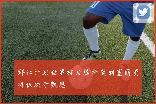 拜仁计划世界杯后续约奥利塞薪资将仅次于凯恩