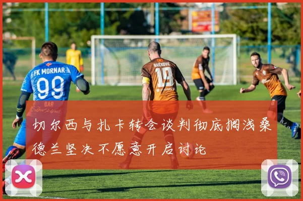 切尔西与扎卡转会谈判彻底搁浅桑德兰坚决不愿意开启讨论