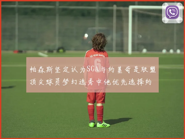 帕森斯坚定认为SGA与约基奇是联盟顶尖球员梦幻选秀中他优先选择约基奇