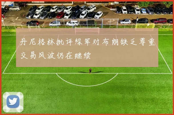 丹尼格林批评绿军对布朗缺乏尊重交易风波仍在继续
