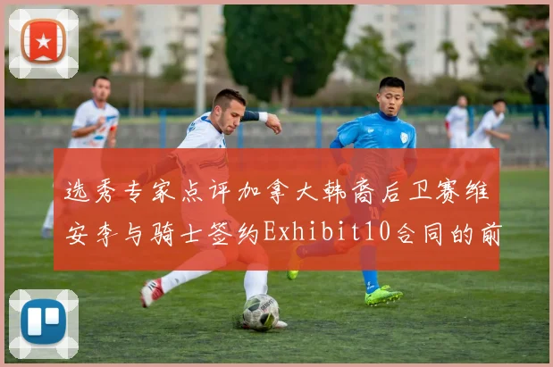 选秀专家点评加拿大韩裔后卫赛维安李与骑士签约Exhibit10合同的前景分析