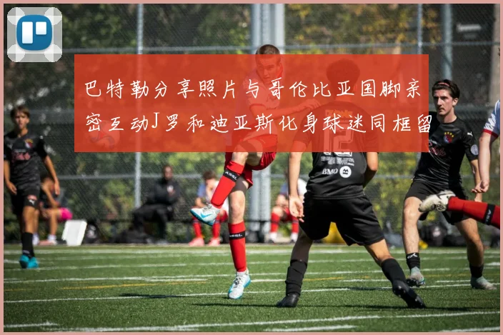 巴特勒分享照片与哥伦比亚国脚亲密互动J罗和迪亚斯化身球迷同框留念