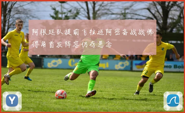 阿根廷队提前飞往迈阿密备战战佛得角首发阵容仍存悬念