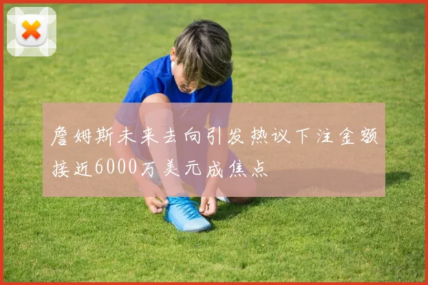 詹姆斯未来去向引发热议下注金额接近6000万美元成焦点